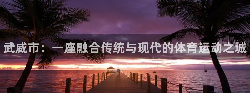 oety欧亿体育官网下载注册：武威市：一座融合传统与现代的体